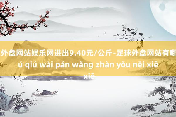 足球外盘网站娱乐网进出9.40元/公斤-足球外盘网站有哪些 zú qiú wài pán wǎng zhàn yǒu něi xiē