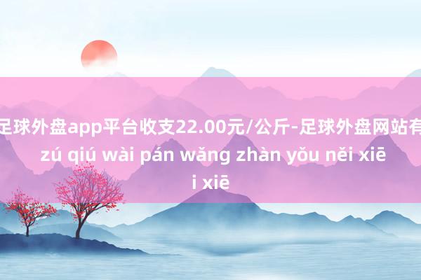 现金足球外盘app平台收支22.00元/公斤-足球外盘网站有哪些 zú qiú wài pán wǎng zhàn yǒu něi xiē