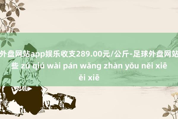 足球外盘网站app娱乐收支289.00元/公斤-足球外盘网站有哪些 zú qiú wài pán wǎng zhàn yǒu něi xiē