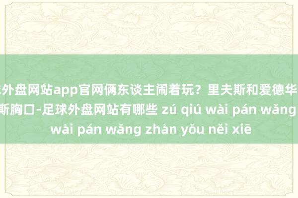 足球外盘网站app官网俩东谈主闹着玩？里夫斯和爱德华兹对喷 后者击中里夫斯胸口-足球外盘网站有哪些 zú qiú wài pán wǎng zhàn yǒu něi xiē