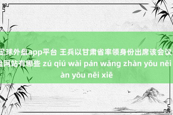 现金足球外盘app平台 王兵以甘肃省率领身份出席该会议-足球外盘网站有哪些 zú qiú wài pán wǎng zhàn yǒu něi xiē