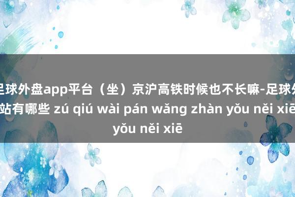 现金足球外盘app平台（坐）京沪高铁时候也不长嘛-足球外盘网站有哪些 zú qiú wài pán wǎng zhàn yǒu něi xiē