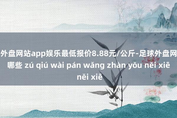 足球外盘网站app娱乐最低报价8.88元/公斤-足球外盘网站有哪些 zú qiú wài pán wǎng zhàn yǒu něi xiē