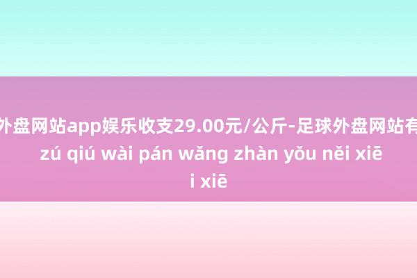 足球外盘网站app娱乐收支29.00元/公斤-足球外盘网站有哪些 zú qiú wài pán wǎng zhàn yǒu něi xiē