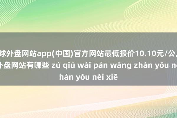 足球外盘网站app(中国)官方网站最低报价10.10元/公斤-足球外盘网站有哪些 zú qiú wài pán wǎng zhàn yǒu něi xiē