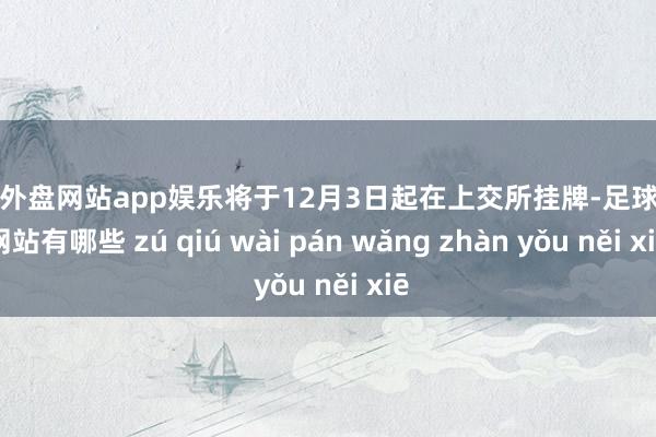 足球外盘网站app娱乐将于12月3日起在上交所挂牌-足球外盘网站有哪些 zú qiú wài pán wǎng zhàn yǒu něi xiē