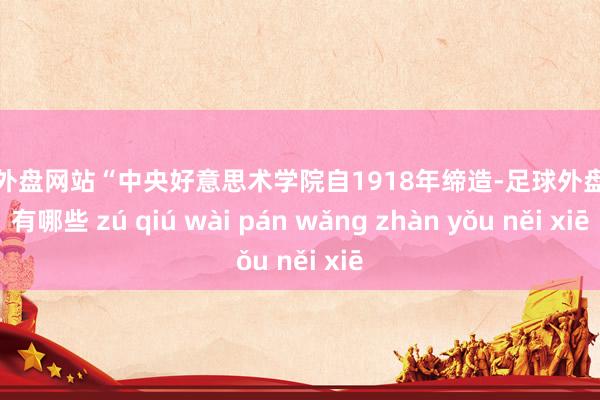 足球外盘网站“中央好意思术学院自1918年缔造-足球外盘网站有哪些 zú qiú wài pán wǎng zhàn yǒu něi xiē