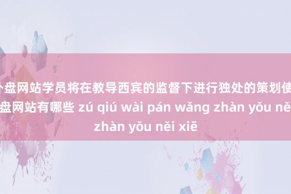 足球外盘网站学员将在教导西宾的监督下进行独处的策划使命-足球外盘网站有哪些 zú qiú wài pán wǎng zhàn yǒu něi xiē