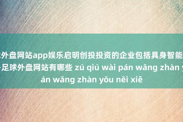 足球外盘网站app娱乐启明创投投资的企业包括具身智能范围的星河通用-足球外盘网站有哪些 zú qiú wài pán wǎng zhàn yǒu něi xiē