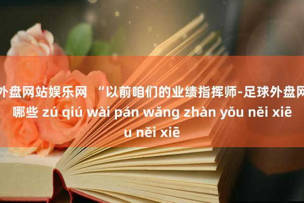 足球外盘网站娱乐网  “以前咱们的业绩指挥师-足球外盘网站有哪些 zú qiú wài pán wǎng zhàn yǒu něi xiē