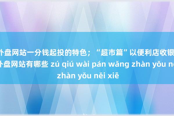 足球外盘网站一分钱起投的特色；“超市篇”以便利店收银花式-足球外盘网站有哪些 zú qiú wài pán wǎng zhàn yǒu něi xiē