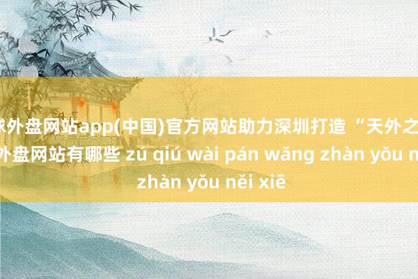 足球外盘网站app(中国)官方网站助力深圳打造 “天外之城”-足球外盘网站有哪些 zú qiú wài pán wǎng zhàn yǒu něi xiē