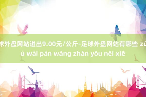 足球外盘网站进出9.00元/公斤-足球外盘网站有哪些 zú qiú wài pán wǎng zhàn yǒu něi xiē