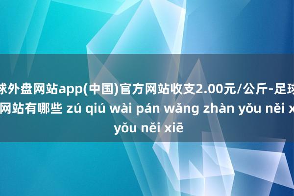 足球外盘网站app(中国)官方网站收支2.00元/公斤-足球外盘网站有哪些 zú qiú wài pán wǎng zhàn yǒu něi xiē