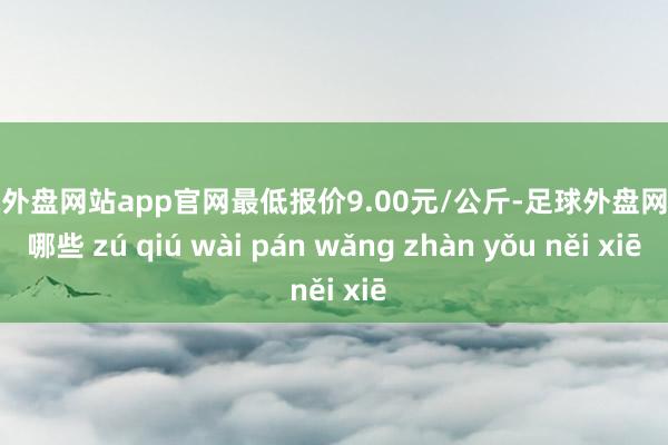 足球外盘网站app官网最低报价9.00元/公斤-足球外盘网站有哪些 zú qiú wài pán wǎng zhàn yǒu něi xiē