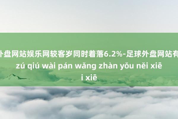 足球外盘网站娱乐网较客岁同时着落6.2%-足球外盘网站有哪些 zú qiú wài pán wǎng zhàn yǒu něi xiē