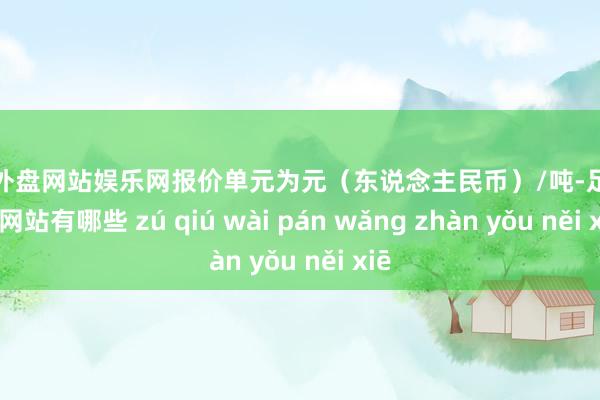 足球外盘网站娱乐网报价单元为元（东说念主民币）/吨-足球外盘网站有哪些 zú qiú wài pán wǎng zhàn yǒu něi xiē